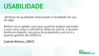 USABILIDADE
3
Atributo de qualidade relacionado à facilidade de uso
de algo.
Refere-se à rapidez com que usuários podem aprender
a usar uma coisa, a eficiência deles ao usá-la, o quanto
lembram daquilo, seu grau de propensão a erros e o
quanto gostam de utilizá-la.
[Jakob Nielsen, 2007]
 