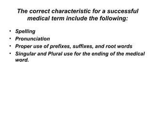 The correct characteristic for a successful medical term include the following: Spelling Pronunciation Proper use of prefixes, suffixes, and root words Singular and Plural use for the ending of the medical word. 