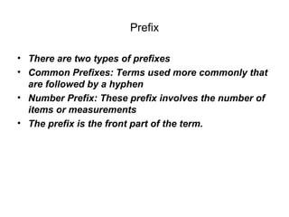 Prefix There are two types of prefixes Common Prefixes: Terms used more commonly that are followed by a hyphen Number Prefix: These prefix involves the number of items or measurements  The prefix is the front part of the term. 