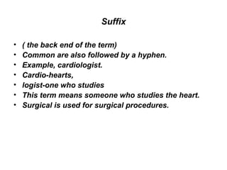 Suffix ( the back end of the term)  Common are also followed by a hyphen.  Example, cardiologist.  Cardio-hearts,  logist-one who studies  This term means someone who studies the heart.  Surgical is used for surgical procedures.  