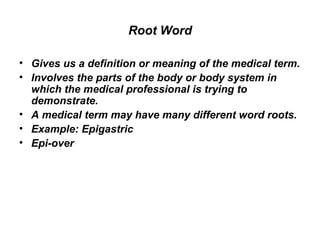 Root Word Gives us a definition or meaning of the medical term.  Involves the parts of the body or body system in which the medical professional is trying to demonstrate.  A medical term may have many different word roots.  Example: Epigastric  Epi-over  