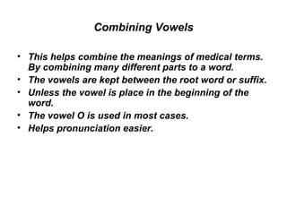Combining Vowels This helps combine the meanings of medical terms. By combining many different parts to a word.  The vowels are kept between the root word or suffix.  Unless the vowel is place in the beginning of the word.  The vowel O is used in most cases.  Helps pronunciation easier.  