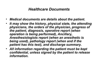 Healthcare Documents Medical documents are details about the patient.  It may show the history, physical state, the attending physicians, the orders of the physician, progress of the patient, diagnosis, operative report (when operation is being performed), Ancillary, Anesthesiologists report (when an anesthetic is being used), pathology report (when and if the patient has this test), and discharge summary.  All information regarding the patient must be kept confidential, unless signed by the patient to release information.  