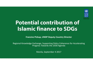 Potential contribution of
Islamic finance to SDGs
Francine Pickup, UNDP Deputy Country Director
Regional Knowledge Exchange: Supporting Policy Coherence for Accelerating
Progress Towards the 2030 Agenda
Manila, September 4 2017
 