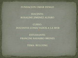 FUNDACION OMAR DENGO 
DOCENTE: 
ROSALINE JIMENEZ ALFARO 
CURSO: 
DOCENTES CONECTADOS A LA WEB 
ESTUDIANTE: 
FRANCINI NAVARRO BRENES 
TEMA: BULLYING 
 