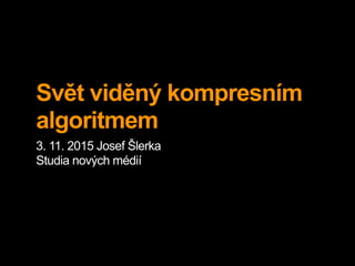 Svět viděný kompresním
algoritmem
3. 11. 2015 Josef Šlerka
Studia nových médií
 