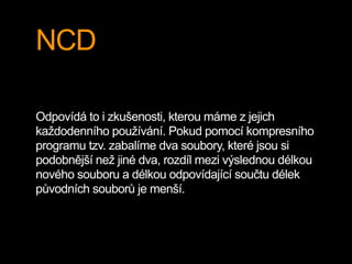 NCD
Odpovídá to i zkušenosti, kterou máme z jejich
každodenního používání. Pokud pomocí kompresního
programu tzv. zabalíme dva soubory, které jsou si
podobnější než jiné dva, rozdíl mezi výslednou délkou
nového souboru a délkou odpovídající součtu délek
původních souborů je menší.
 
