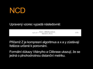 NCD
Upravený vzorec vypadá následovně:
Přičemž Z je kompresní algoritmus a x a y zůstávají
řetězce určené k porovnání.
Formální důkazy Vitányiho a Cilibrase ukazují, že se
jedná o plnohodnotnou distanční metriku.
 
