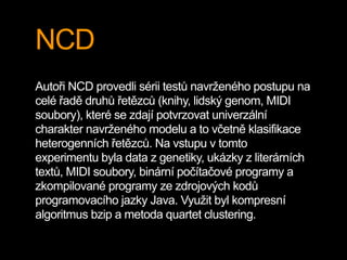 NCD
Autoři NCD provedli sérii testů navrženého postupu na
celé řadě druhů řetězců (knihy, lidský genom, MIDI
soubory), které se zdají potvrzovat univerzální
charakter navrženého modelu a to včetně klasifikace
heterogenních řetězců. Na vstupu v tomto
experimentu byla data z genetiky, ukázky z literárních
textů, MIDI soubory, binární počítačové programy a
zkompilované programy ze zdrojových kodů
programovacího jazky Java. Využit byl kompresní
algoritmus bzip a metoda quartet clustering.
 