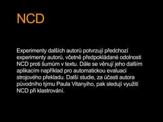 NCD
Experimenty dalších autorů potvrzují předchozí
experimenty autorů, včetně předpokládané odolnosti
NCD proti šumům v textu. Dále se věnují jeho dalším
aplikacím například pro automatickou evaluaci
strojového překladu. Další studie, za účasti autora
původního týmu Paula Vitanyiho, pak sledují využití
NCD při klastrování.
 