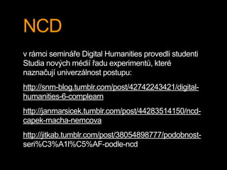 NCD
v rámci semináře Digital Humanities provedli studenti
Studia nových médií řadu experimentů, které
naznačují univerzálnost postupu:
http://snm-blog.tumblr.com/post/42742243421/digital-
humanities-6-complearn
http://janmarsicek.tumblr.com/post/44283514150/ncd-
capek-macha-nemcova
http://jitkab.tumblr.com/post/38054898777/podobnost-
seri%C3%A1l%C5%AF-podle-ncd
 