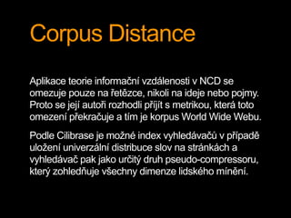 Corpus Distance
Aplikace teorie informační vzdálenosti v NCD se
omezuje pouze na řetězce, nikoli na ideje nebo pojmy.
Proto se její autoři rozhodli příjít s metrikou, která toto
omezení překračuje a tím je korpus World Wide Webu.
Podle Cilibrase je možné index vyhledávačů v případě
uložení univerzální distribuce slov na stránkách a
vyhledávač pak jako určitý druh pseudo-compressoru,
který zohledňuje všechny dimenze lidského mínění.
 
