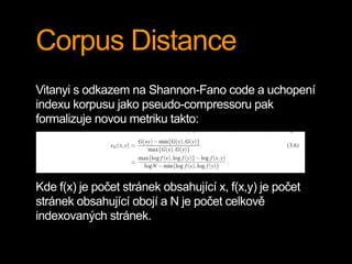 Corpus Distance
Vitanyi s odkazem na Shannon-Fano code a uchopení
indexu korpusu jako pseudo-compressoru pak
formalizuje novou metriku takto:
Kde f(x) je počet stránek obsahující x, f(x,y) je počet
stránek obsahující obojí a N je počet celkově
indexovaných stránek.
 