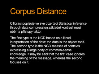 Corpus Distance
Cilibrasi popisuje ve své dizertaci Statistical inference
through data compression základní kontrast mezi
oběma přístupy takto:
The first type is the NCD based on a literal
interpretation of the data: the data is the object itself.
The second type is the NGD masses of contexts
expressing a large body of common-sense
knowledge. It may be said that the first case ignores
the meaning of the message, whereas the second
focuses on it.
 