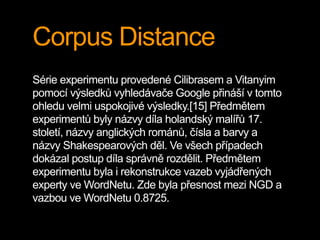 Corpus Distance
Série experimentu provedené Cilibrasem a Vitanyim
pomocí výsledků vyhledávače Google přináší v tomto
ohledu velmi uspokojivé výsledky.[15] Předmětem
experimentů byly názvy díla holandský malířů 17.
století, názvy anglických románů, čísla a barvy a
názvy Shakespearových děl. Ve všech případech
dokázal postup díla správně rozdělit. Předmětem
experimentu byla i rekonstrukce vazeb vyjádřených
experty ve WordNetu. Zde byla přesnost mezi NGD a
vazbou ve WordNetu 0.8725.
 