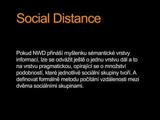 Social Distance
Pokud NWD přináší myšlenku sémantické vrstvy
informací, lze se odvážit ještě o jednu vrstvu dál a to
na vrstvu pragmatickou, opírající se o množství
podobností, které jednotlivé sociální skupiny tvoří. A
definovat formálně metodu počítání vzdálenosti mezi
dvěma sociálními skupinami.
 