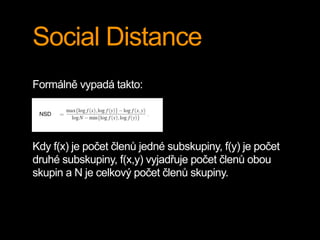 Social Distance
Formálně vypadá takto:
Kdy f(x) je počet členů jedné subskupiny, f(y) je počet
druhé subskupiny, f(x,y) vyjadřuje počet členů obou
skupin a N je celkový počet členů skupiny.
 