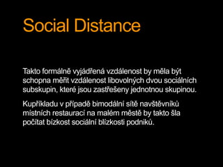 Social Distance
Takto formálně vyjádřená vzdálenost by měla být
schopna měřit vzdálenost libovolných dvou sociálních
subskupin, které jsou zastřešeny jednotnou skupinou.
Kupříkladu v případě bimodální sítě navštěvníků
místních restaurací na malém městě by takto šla
počítat bízkost sociální blízkosti podniků.
 
