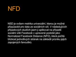 NFD
NSD je ovšem metrika univerzální, kterou je možné
přizpůsobit pro data ze sociálních sítí. V následujících
případových studiích jsem ji aplikoval na případě
sociální sítě Facebook v upravené podobě jako
Normalized Facebook Distance (NFD), která počítá
blízkost jednotlivých stránek na základě průniku jejich
zapojených fanoušků.
 