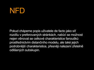 NFD
Pokud chápeme popis uživatele de facto jako síť
rozdílu v preferovaných stránkách, nabízí se možnost
nejen věnovat se celkové charakteristice fanoušků
prostřednictvím distančního modelu, ale také jejich
podrobnější charakteristice, přesněji nalezení zřetelně
odlišených subskupin.
 