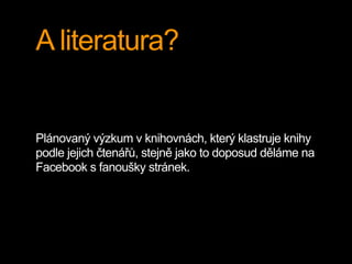 A literatura?
Plánovaný výzkum v knihovnách, který klastruje knihy
podle jejich čtenářů, stejně jako to doposud děláme na
Facebook s fanoušky stránek.
 