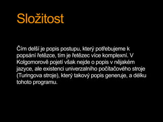 Složitost
Čím delší je popis postupu, který potřebujeme k
popsání řetězce, tím je řetězec více komplexní. V
Kolgomorově pojetí však nejde o popis v nějakém
jazyce, ale existenci univerzalního počítačového stroje
(Turingova stroje), který takový popis generuje, a délku
tohoto programu.
 