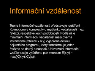 Informační vzdálenost
Teorie informační vzdálenosti představuje rozšíření
Kolmogorovy komplexity o myšlenku vzdálenosti mezi
řetězci, respektive jejich podobnosti. Podle ní je
minimální informační vzdálenost mezi dvěma
instancemi (řetězce x a y) vyjádřená délkou
nejkratšího programu, který transformuje jeden
řetězec na druhý a naopak. Univerzální informační
vzdálenost je vyjádřena pak vzorcem E(x,y) =
max{K(x|y),K(y|x)}.
 