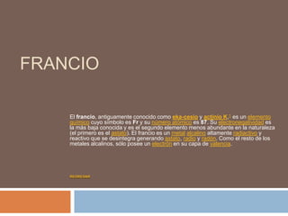 FRANCIO
El francio, antiguamente conocido como eka-cesio y actinio K,1 es un elemento
químico cuyo símbolo es Fr y su número atómico es 87. Su electronegatividad es
la más baja conocida y es el segundo elemento menos abundante en la naturaleza
(el primero es el astato). El francio es un metal alcalino altamente radiactivo y
reactivo que se desintegra generando astato, radio y radón. Como el resto de los
metales alcalinos, sólo posee un electrón en su capa de valencia.
REGRESAR
