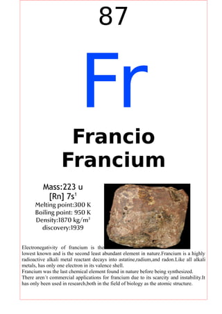 87
FrFrancio
Francium
Mass:223 u
[Rn] 7s1
Melting point:300 K
Boiling point: 950 K
Density:1870 kg/m3
discovery:1939
Electronegativity of francium is the
lowest known and is the second least abundant element in nature.Francium is a highly
radioactive alkali metal reactant decays into astatine,radium,and radon.Like all alkali
metals, has only one electron in its valence shell.
Francium was the last chemical element found in nature before being synthesized.
There aren´t commercial applications for francium due to its scarcity and instability.It
has only been used in research,both in the field of biology as the atomic structure.
 