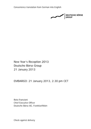 Convenience translation from German into English




New Year’s Reception 2013
Deutsche Börse Group
21 January 2013



EMBARGO: 21 January 2013, 2.30 pm CET




Reto Francioni
Chief Executive Officer
Deutsche Börse AG, Frankfurt/Main




Check against delivery
 