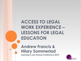 ACCESS TO LEGAL WORK EXPERIENCE – LESSONS FOR LEGAL EDUCATION Andrew Francis &  Hilary Sommerlad Learning in Law Annual Conference 2010 