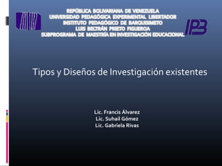 Tipos y Diseños de Investigación existentes 
Lic. Francis Álvarez 
Lic. Suhail Gómez 
Lic. Gabriela Rivas 
 