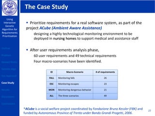 The Case Study
Using
Interactive
Genetic
Algorithm for
Requirements
Prioritization
27
 Prioritize requirements for a real software system, as part of the
project ACube (Ambient Aware Assistance)
designing a highly technological monitoring environment to be
deployed in nursing homes to support medical and assistance staff
 After user requirements analysis phase,
60 user requirements and 49 technical requirements
Four macro-scenarios have been identified.
ID Macro-Scenario # of requirements
FALL Monitoring falls 26
ESC Monitoring escapes 23
MON Monitoring dangerous behavior 21
ALL The three scenarios 49
*ACube is a social welfare project coordinated by Fondazione Bruno Kessler (FBK) and
funded by Autonomous Province of Trento under Bando Grandi Progetti, 2006.
Outline
Problem
Related Works
Genetic Algo
Our Approach
Case Study
Results
Discussions
Conclusions
 