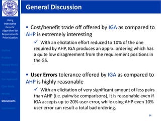 General Discussion
Using
Interactive
Genetic
Algorithm for
Requirements
Prioritization
34
 Cost/benefit trade off offered by IGA as compared to
AHP is extremely interesting
 With an elicitation effort reduced to 10% of the one
required by AHP, IGA produces an apprx. ordering which has
a quite low disagreement from the requirement positions in
the GS.
 User Errors tolerance offered by IGA as compared to
AHP is highly reasonable
 With an elicitation of very significant amount of less pairs
than AHP (i.e. pairwise comparisons), it is reasonable even if
IGA accepts up to 20% user error, while using AHP even 10%
user error can result a total bad ordering.
Outline
Problem
Related Works
Genetic Algo
Our Approach
Case Study
Results
Discussions
Conclusions
 