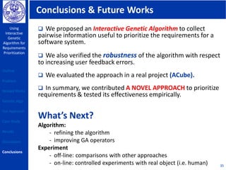 Conclusions & Future Works
Using
Interactive
Genetic
Algorithm for
Requirements
Prioritization
35
 We proposed an Interactive Genetic Algorithm to collect
pairwise information useful to prioritize the requirements for a
software system.
 We also verified the robustness of the algorithm with respect
to increasing user feedback errors.
 We evaluated the approach in a real project (ACube).
 In summary, we contributed A NOVEL APPROACH to prioritize
requirements & tested its effectiveness empirically.
What’s Next?
Algorithm:
- refining the algorithm
- improving GA operators
Experiment
- off-line: comparisons with other approaches
- on-line: controlled experiments with real object (i.e. human)
Outline
Problem
Related Works
Genetic Algo
Our Approach
Case Study
Results
Discussions
Conclusions
 