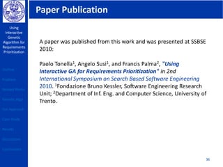 Paper Publication
Using
Interactive
Genetic
Algorithm for
Requirements
Prioritization
36
A paper was published from this work and was presented at SSBSE
2010:
Paolo Tonella1, Angelo Susi1, and Francis Palma2, "Using
Interactive GA for Requirements Prioritization" in 2nd
International Symposium on Search Based Software Engineering
2010. 1Fondazione Bruno Kessler, Software Engineering Research
Unit; 2Department of Inf. Eng. and Computer Science, University of
Trento.
Outline
Problem
Related Works
Genetic Algo
Our Approach
Case Study
Results
Discussions
Conclusions
 