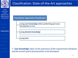 Classification: State-of-the-Art approaches
Using
Interactive
Genetic
Algorithm for
Requirements
Prioritization
6
Prioritization Approaches Classification
using user knowledge either performing pair-wise
comparison or not
using domain knowledge
using both
Outline
Problem
Related Works
Genetic Algo
Our Approach
Case Study
Results
Discussions
Conclusions
 User Knowledge refers to the awareness of the requirements attributes
and the overall system functionalities to be developed
 