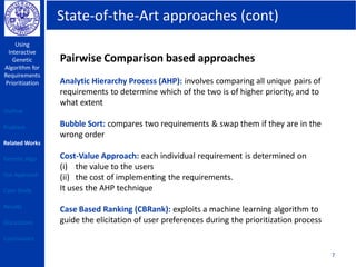 State-of-the-Art approaches (cont)
Using
Interactive
Genetic
Algorithm for
Requirements
Prioritization
7
Pairwise Comparison based approaches
Analytic Hierarchy Process (AHP): involves comparing all unique pairs of
requirements to determine which of the two is of higher priority, and to
what extent
Bubble Sort: compares two requirements & swap them if they are in the
wrong order
Cost-Value Approach: each individual requirement is determined on
(i) the value to the users
(ii) the cost of implementing the requirements.
It uses the AHP technique
Case Based Ranking (CBRank): exploits a machine learning algorithm to
guide the elicitation of user preferences during the prioritization process
Outline
Problem
Related Works
Genetic Algo
Our Approach
Case Study
Results
Discussions
Conclusions
 
