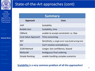 State-of-the-Art approaches (cont)
Using
Interactive
Genetic
Algorithm for
Requirements
Prioritization
9
Summary
Approach Cons
AHP Scalability
Bubble Sort Scalability, time
CBRank unable to accept constraints i.e. Dep
Cost-Value Approach Time consuming
BST Sensitivity; a single error may build wrong tree
GA Can’t resolve contradictory;
$100 Method Longer; less confidence, biased
MoScoW Ambiguous final ordering
Simple Ranking unable handling complex scenarios
Scalability is a very common problem of all the approaches!
Outline
Problem
Related Works
Genetic Algo
Our Approach
Case Study
Results
Discussions
Conclusions
 