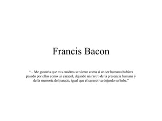 Francis Bacon “ ... Me gustaria que mis cuadros se vieran como si un ser humano hubiera pasado por ellos como un caracol, dejando un rastro de la presencia humana y de la memoria del pasado, igual que el caracol va dejando su baba.” 