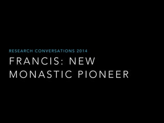 RESEARCH CONVERSATIONS 2014 
FRANCIS: NEW 
MONASTIC PIONEER 
 