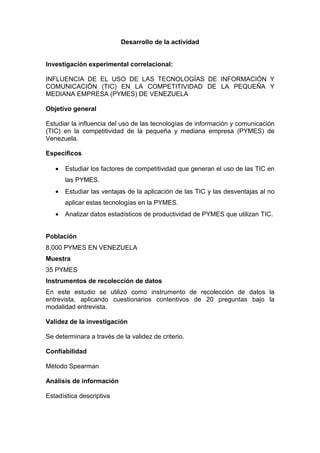 Desarrollo de la actividad


Investigación experimental correlacional:

INFLUENCIA DE EL USO DE LAS TECNOLOGÍAS DE INFORMACIÓN Y
COMUNICACIÓN (TIC) EN LA COMPETITIVIDAD DE LA PEQUEÑA Y
MEDIANA EMPRESA (PYMES) DE VENEZUELA

Objetivo general

Estudiar la influencia del uso de las tecnologías de información y comunicación
(TIC) en la competitividad de la pequeña y mediana empresa (PYMES) de
Venezuela.

Específicos

   •   Estudiar los factores de competitividad que generan el uso de las TIC en
       las PYMES.
   •   Estudiar las ventajas de la aplicación de las TIC y las desventajas al no
       aplicar estas tecnologías en la PYMES.
   •   Analizar datos estadísticos de productividad de PYMES que utilizan TIC.


Población
8,000 PYMES EN VENEZUELA
Muestra
35 PYMES
Instrumentos de recolección de datos
En este estudio se utilizó como instrumento de recolección de datos la
entrevista, aplicando cuestionarios contentivos de 20 preguntas bajo la
modalidad entrevista.

Validez de la investigación

Se determinara a través de la validez de criterio.

Confiabilidad

Método Spearman

Análisis de información

Estadística descriptiva
 