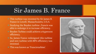 Sir James B. France
 This turbine was invented by Sir James B.
France in Lowell, Massachusetts, U.S.A.
 Studying the Boyden turbine ,Francis was
able to redesign it to increase efficiency.
 Boyden Turbine could achieve a 65percent
efficiency.
 So, James France redesigned this turbine
and new turbine with 88% efficiency was
invented.
 This was known as ‘Francisturbine’.
 