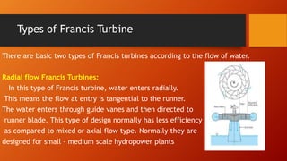 Types of Francis Turbine
There are basic two types of Francis turbines according to the flow of water.
Radial flow Francis Turbines:
In this type of Francis turbine, water enters radially.
This means the flow at entry is tangential to the runner.
The water enters through guide vanes and then directed to
runner blade. This type of design normally has less efficiency
as compared to mixed or axial flow type. Normally they are
designed for small - medium scale hydropower plants
 