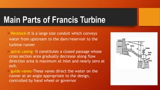 Penstock-It is a large size conduit which conveys
water from upstream to the dam/reservoir to the
turbine runner
spiral casing- It constitutes a closed passage whose
cross section area gradually decrease along flow
direction area is maximum at inlet and nearly zero at
exit.
guide vanes-These vanes direct the water on the
runner at an angle appropriate to the design,
controlled by hand wheel or governor
Main Parts of Francis Turbine
 