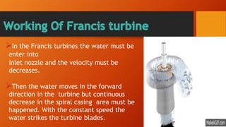 In the Francis turbines the water must be
enter into
inlet nozzle and the velocity must be
decreases.
Then the water moves in the forward
direction in the turbine but continuous
decrease in the spiral casing area must be
happened. With the constant speed the
water strikes the turbine blades.
 