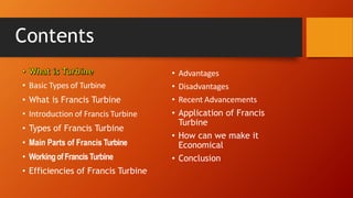 Contents
• Basic Types of Turbine
• What is Francis Turbine
• Introduction of Francis Turbine
• Types of Francis Turbine
• Main Parts of Francis Turbine
• WorkingofFrancisTurbine
• Efficiencies of Francis Turbine
• Advantages
• Disadvantages
• Recent Advancements
• Application of Francis
Turbine
• How can we make it
Economical
• Conclusion
 