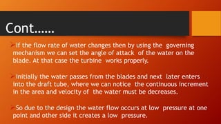 Cont……
If the flow rate of water changes then by using the governing
mechanism we can set the angle of attack of the water on the
blade. At that case the turbine works properly.
Initially the water passes from the blades and next later enters
into the draft tube, where we can notice the continuous increment
in the area and velocity of the water must be decreases.
So due to the design the water flow occurs at low pressure at one
point and other side it creates a low pressure.
 