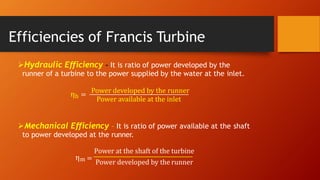 Efficiencies of Francis Turbine
Hydraulic Efficiency - It is ratio of power developed by the
runner of a turbine to the power supplied by the water at the inlet.
Power developed by the runner
Power available at the inlet
ηh =
Mechanical Efficiency – It is ratio of power available at the shaft
to power developed at the runner.
Power at the shaft of the turbine
ηm =
Power developed by the runner
 