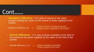 • Volumetric Efficiency - It is ratio of volume of the water
actually striking the runner to the volume of water supplied to the
turbine.
• Volumetric efficiency (η) =
volume of water striking the bucket
volume of water supplied to the turbine
• Overall Efficiency - It is ratio of power available at the shaft of
the turbine to the power supplied by the water at the inlet of the
turbine.
• Overall efficiency ( η ) = Power available to the shaft
Power suppied at the inlet
Cont……
 